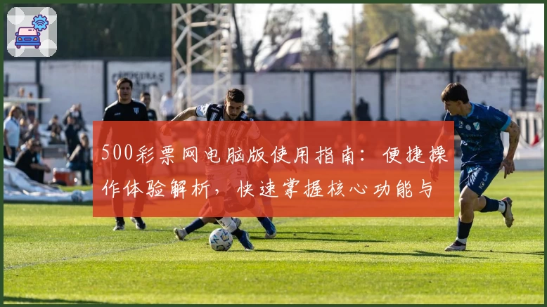 500彩票网电脑版使用指南：便捷操作体验解析，快速掌握核心功能与注册流程