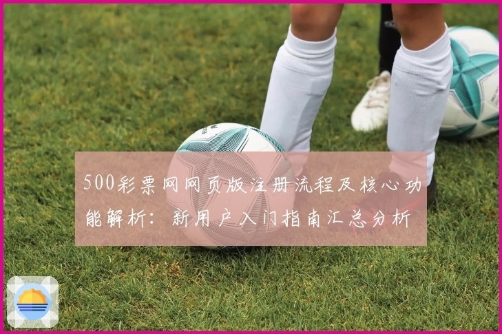 500彩票网网页版注册流程及核心功能解析：新用户入门指南汇总分析