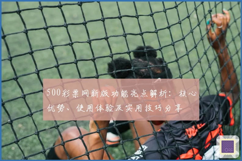 500彩票网新版功能亮点解析:核心优势、使用体验及实用技巧分享