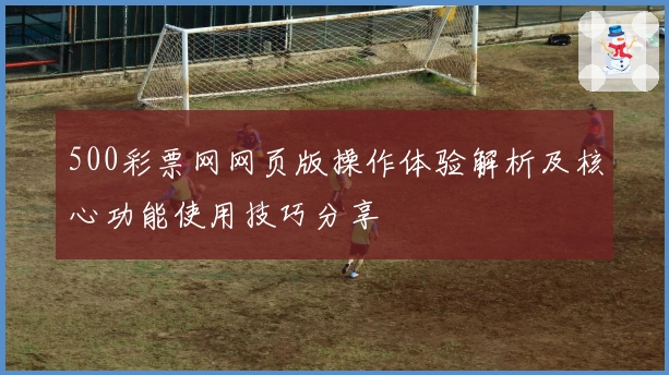 500彩票网网页版操作体验解析及核心功能使用技巧分享